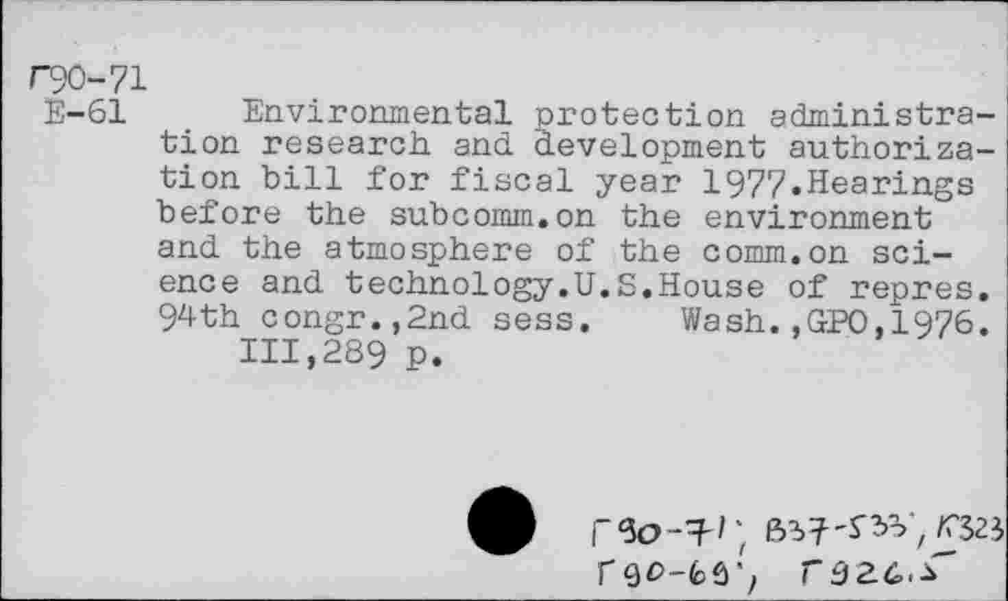 ﻿F90-71
E-61 Environmental protection administration research, and development authorization bill for fiscal year 1977.Hearings before the subcomm.on the environment and the atmosphere of the comm.on science and technology.U.S.House of repres. 94th congr.,2nd sess. Wash.,GPO,1976.
111,289 p.
